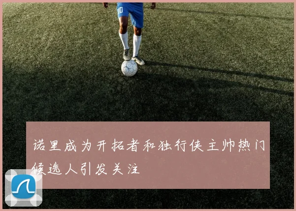 诺里成为开拓者和独行侠主帅热门候选人引发关注