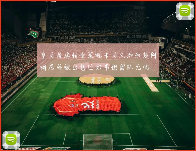 皇马考虑转会策略卡马文加和楚阿梅尼或被出售巴尔韦德留队无忧