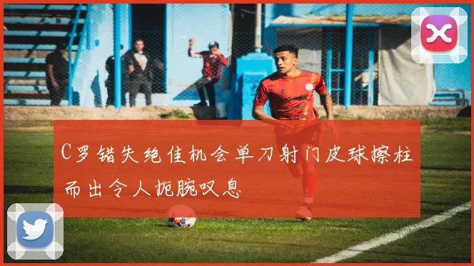 C罗错失绝佳机会单刀射门皮球擦柱而出令人扼腕叹息