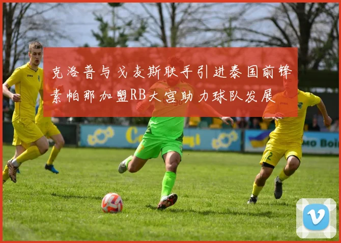 克洛普与戈麦斯联手引进泰国前锋素帕那加盟RB大宫助力球队发展