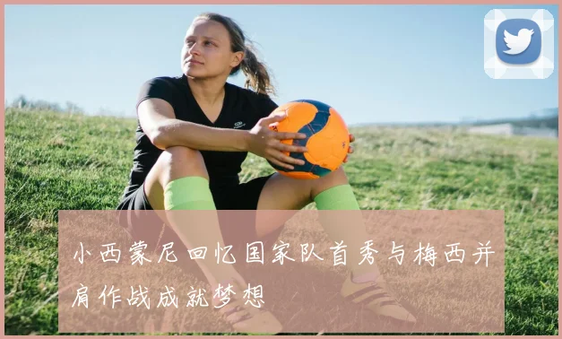 小西蒙尼回忆国家队首秀与梅西并肩作战成就梦想