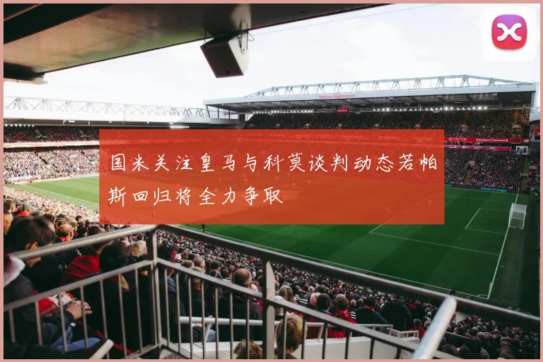 国米关注皇马与科莫谈判动态若帕斯回归将全力争取