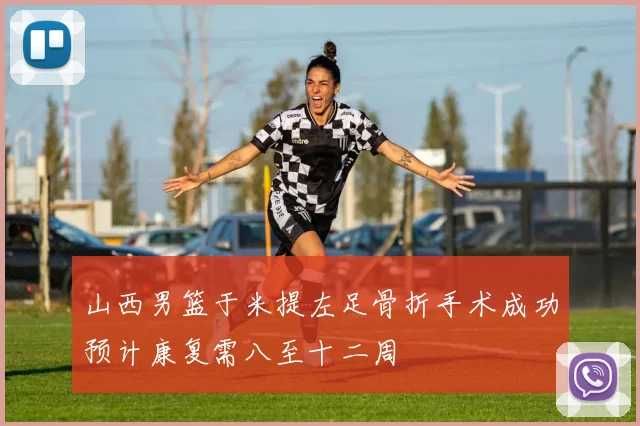 山西男篮于米提左足骨折手术成功预计康复需八至十二周