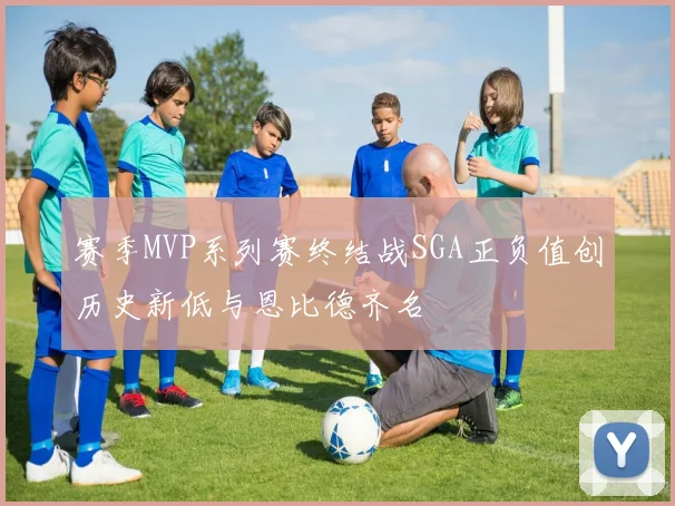 赛季MVP系列赛终结战SGA正负值创历史新低与恩比德齐名