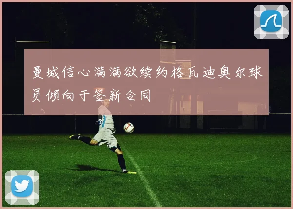 曼城信心满满欲续约格瓦迪奥尔球员倾向于签新合同