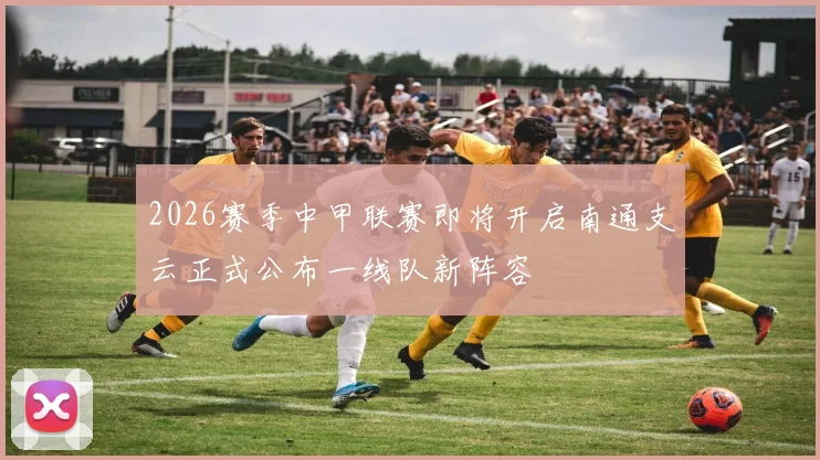 2026赛季中甲联赛即将开启南通支云正式公布一线队新阵容