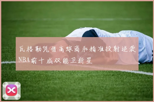 瓦格勒凭借高球商和精准投射逆袭NBA前十成双能卫新星
