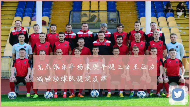 克尼佩尔半场表现平稳三分王压力减轻助球队稳定发挥