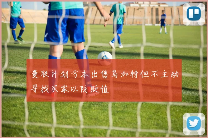 曼联计划亏本出售乌加特但不主动寻找买家以防贬值