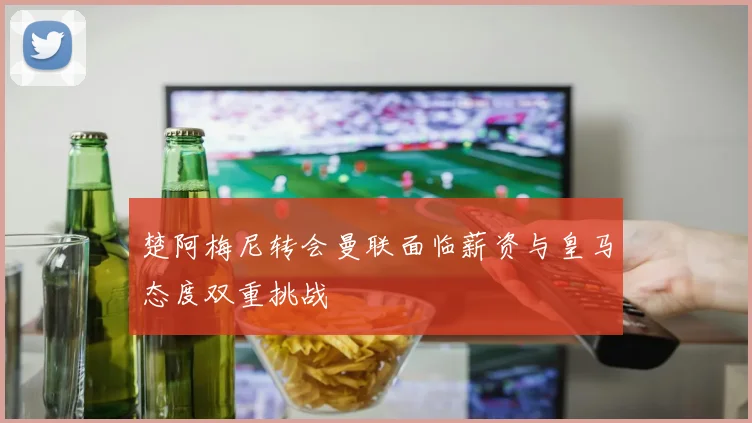 楚阿梅尼转会曼联面临薪资与皇马态度双重挑战