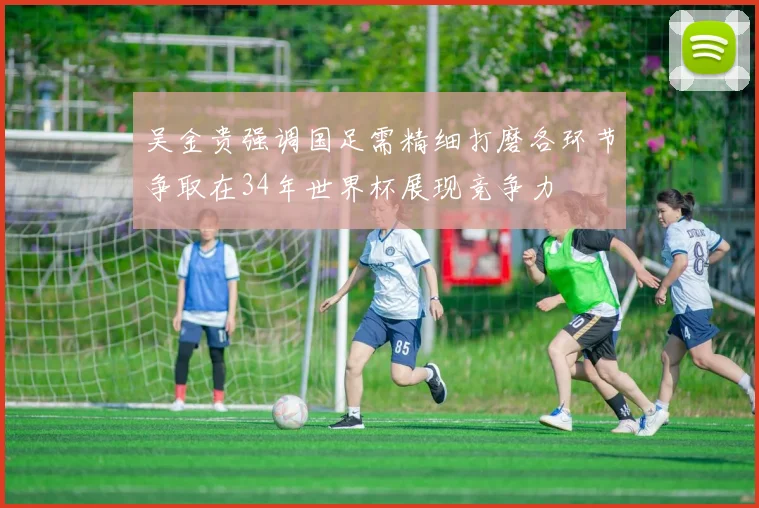 吴金贵强调国足需精细打磨各环节争取在34年世界杯展现竞争力