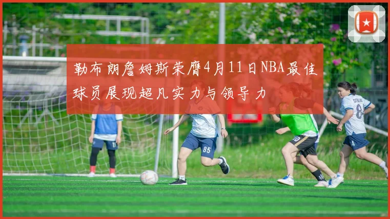 勒布朗詹姆斯荣膺4月11日NBA最佳球员展现超凡实力与领导力