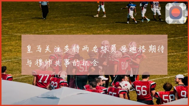 皇马关注多特两名球员吕迪格期待与穆帅共事的机会