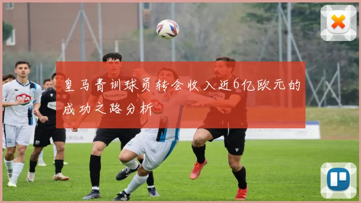 皇马青训球员转会收入近6亿欧元的成功之路分析