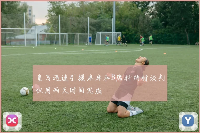 皇马迅速引援库库和B席科纳特谈判仅用两天时间完成