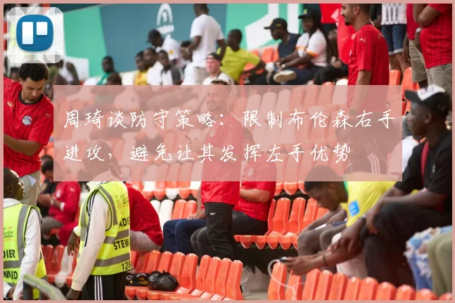 周琦谈防守策略：限制布伦森右手进攻，避免让其发挥左手优势