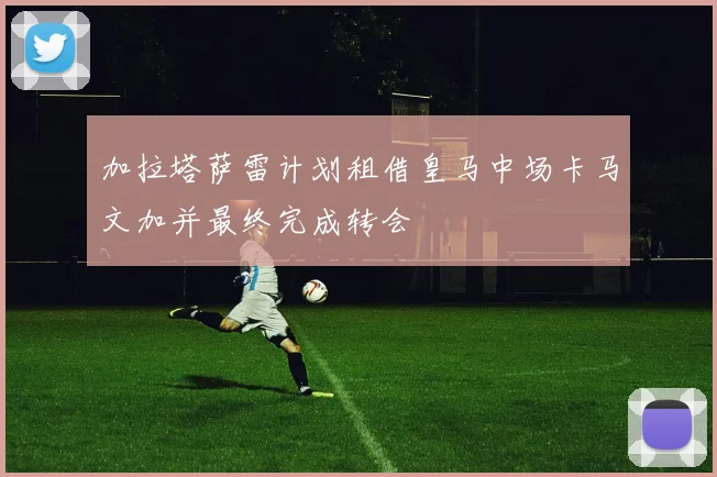 加拉塔萨雷计划租借皇马中场卡马文加并最终完成转会