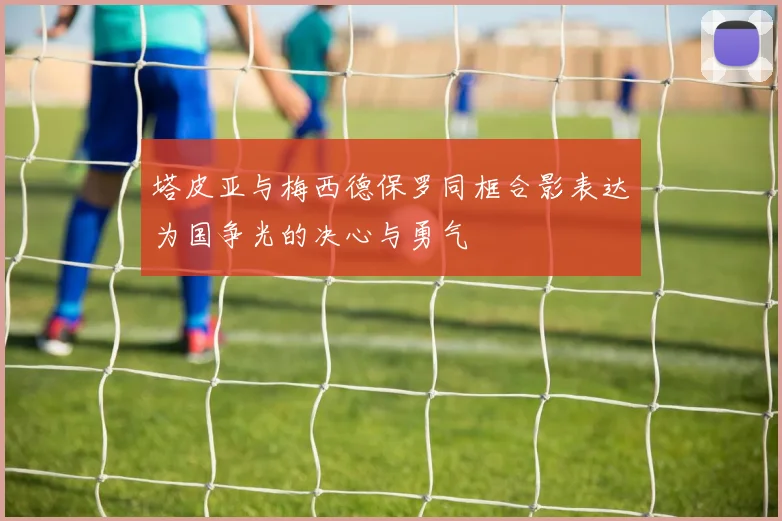 塔皮亚与梅西德保罗同框合影表达为国争光的决心与勇气