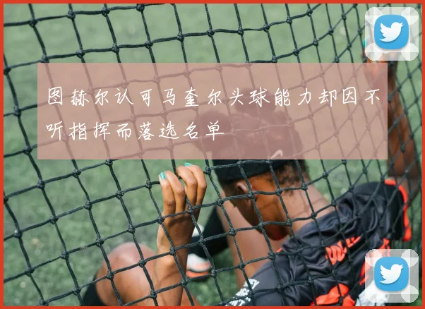 图赫尔认可马奎尔头球能力却因不听指挥而落选名单