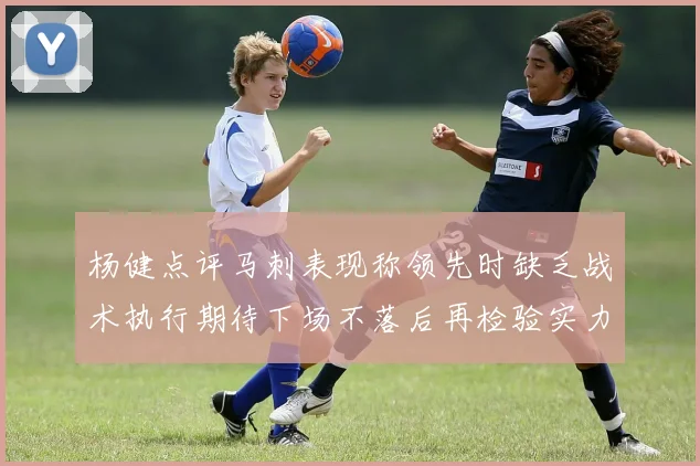 杨健点评马刺表现称领先时缺乏战术执行期待下场不落后再检验实力