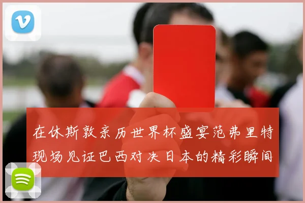 在休斯敦亲历世界杯盛宴范弗里特现场见证巴西对决日本的精彩瞬间