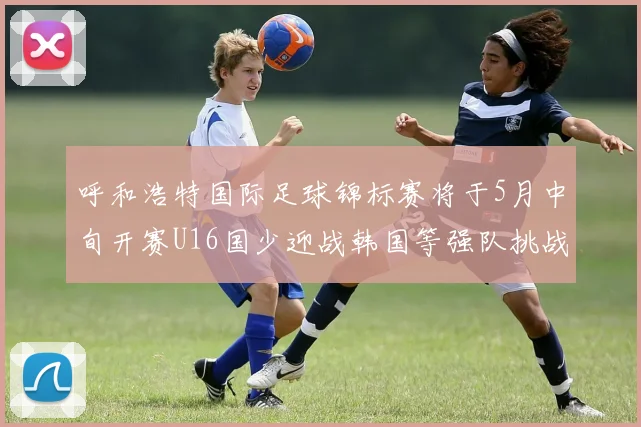 呼和浩特国际足球锦标赛将于5月中旬开赛U16国少迎战韩国等强队挑战