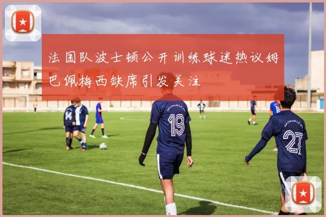 法国队波士顿公开训练球迷热议姆巴佩梅西缺席引发关注