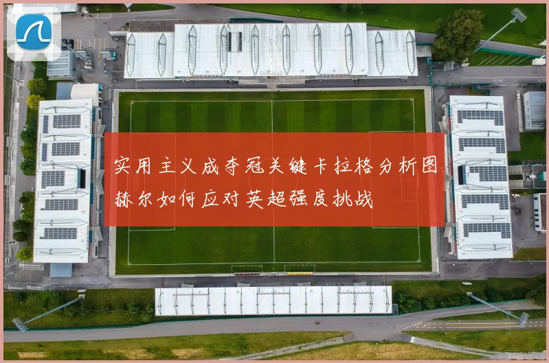 实用主义成夺冠关键卡拉格分析图赫尔如何应对英超强度挑战