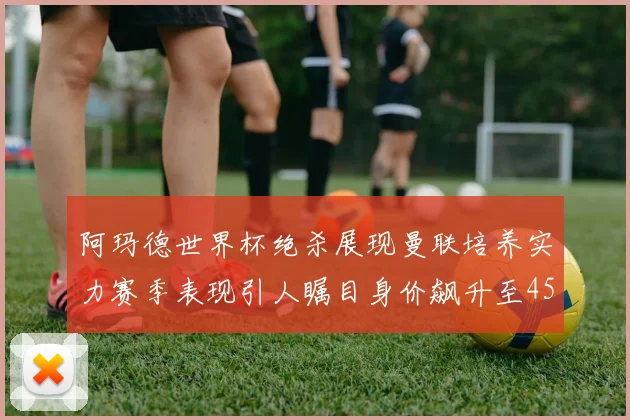 阿玛德世界杯绝杀展现曼联培养实力赛季表现引人瞩目身价飙升至4500万欧