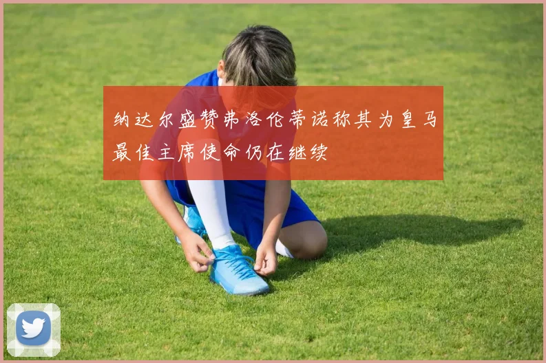 纳达尔盛赞弗洛伦蒂诺称其为皇马最佳主席使命仍在继续