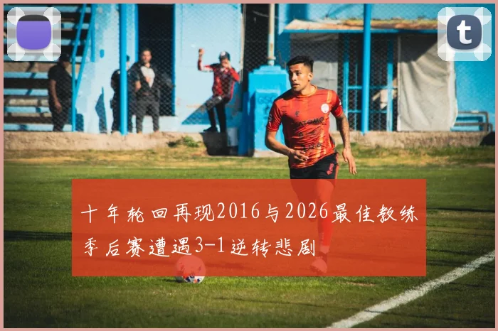 十年轮回再现2016与2026最佳教练季后赛遭遇3-1逆转悲剧