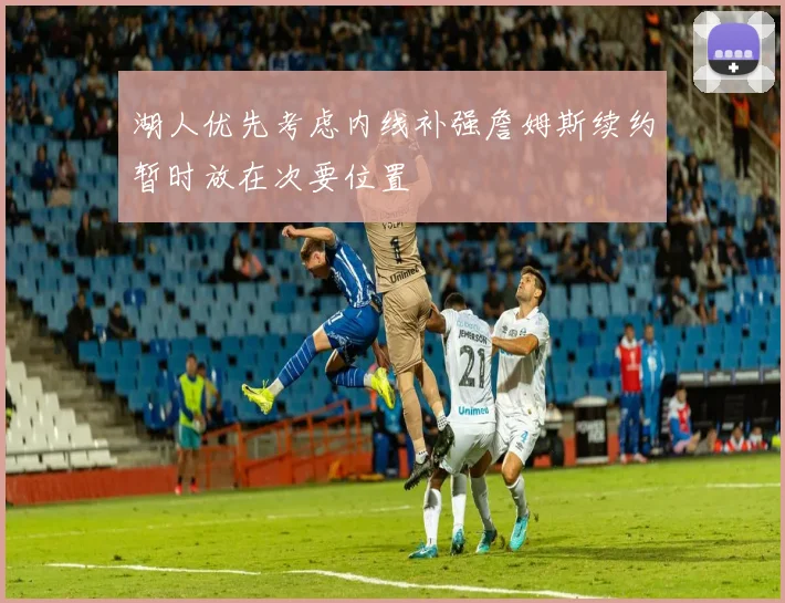 湖人优先考虑内线补强詹姆斯续约暂时放在次要位置