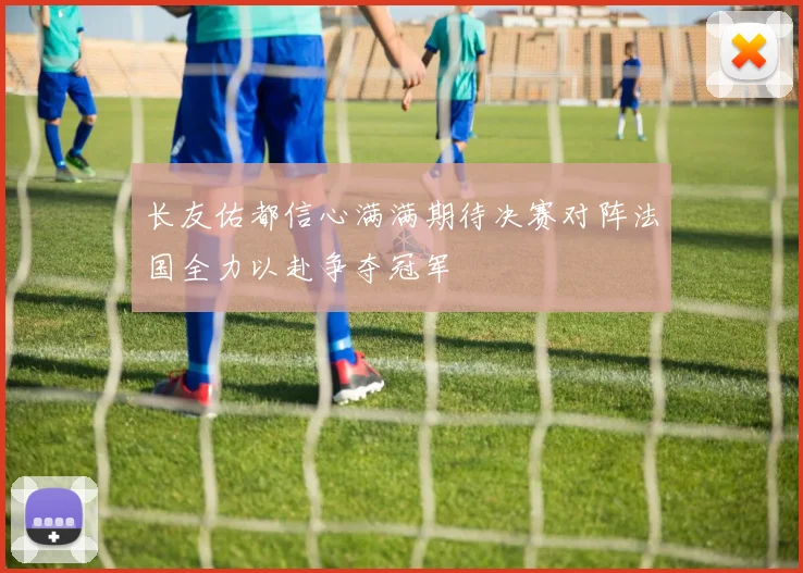 长友佑都信心满满期待决赛对阵法国全力以赴争夺冠军